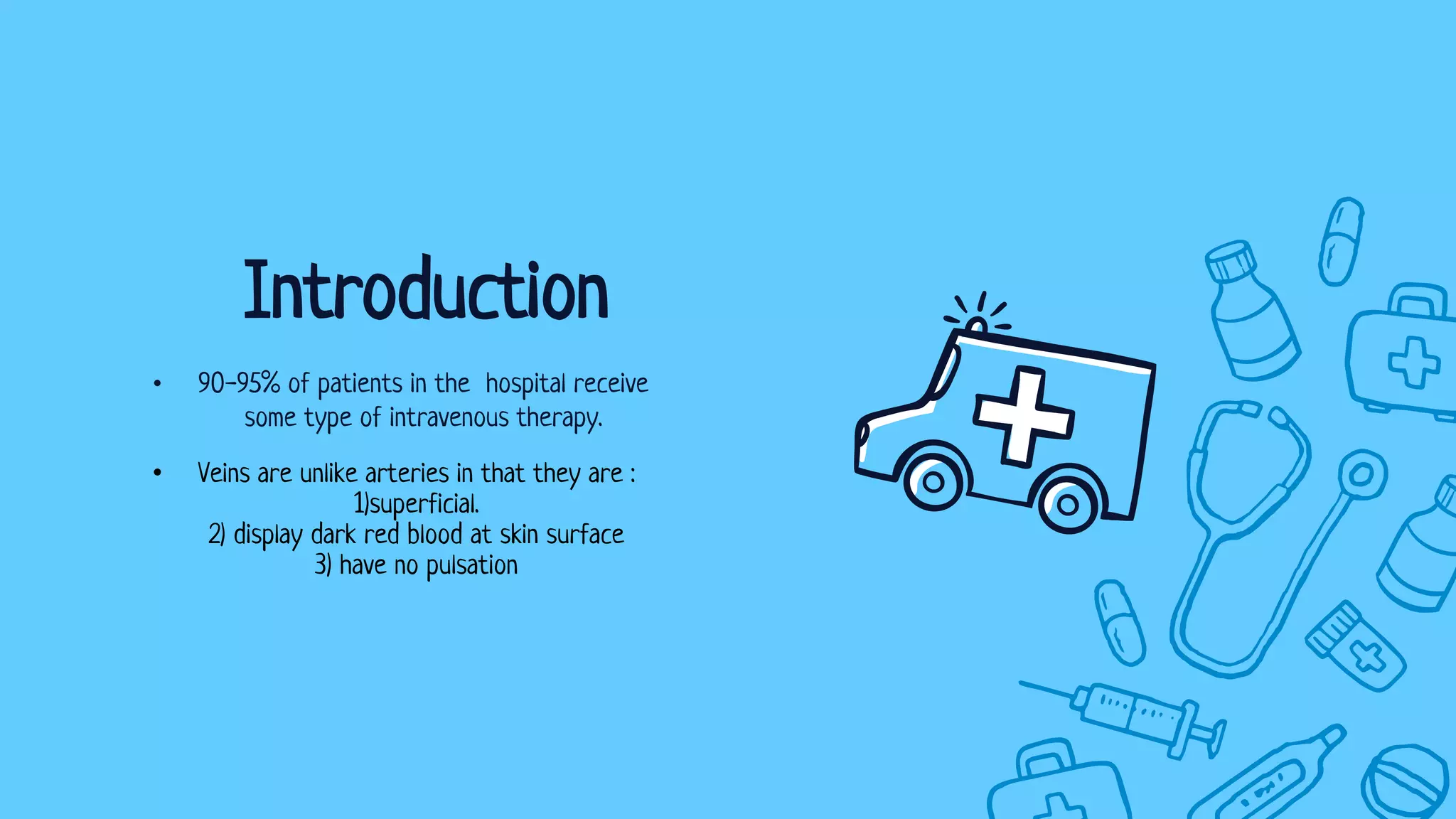 • 90-95% of patients in the hospital receive
some type of intravenous therapy.
Introduction
• Veins are unlike arteries in that they are :
1)superficial.
2) display dark red blood at skin surface
3) have no pulsation
 