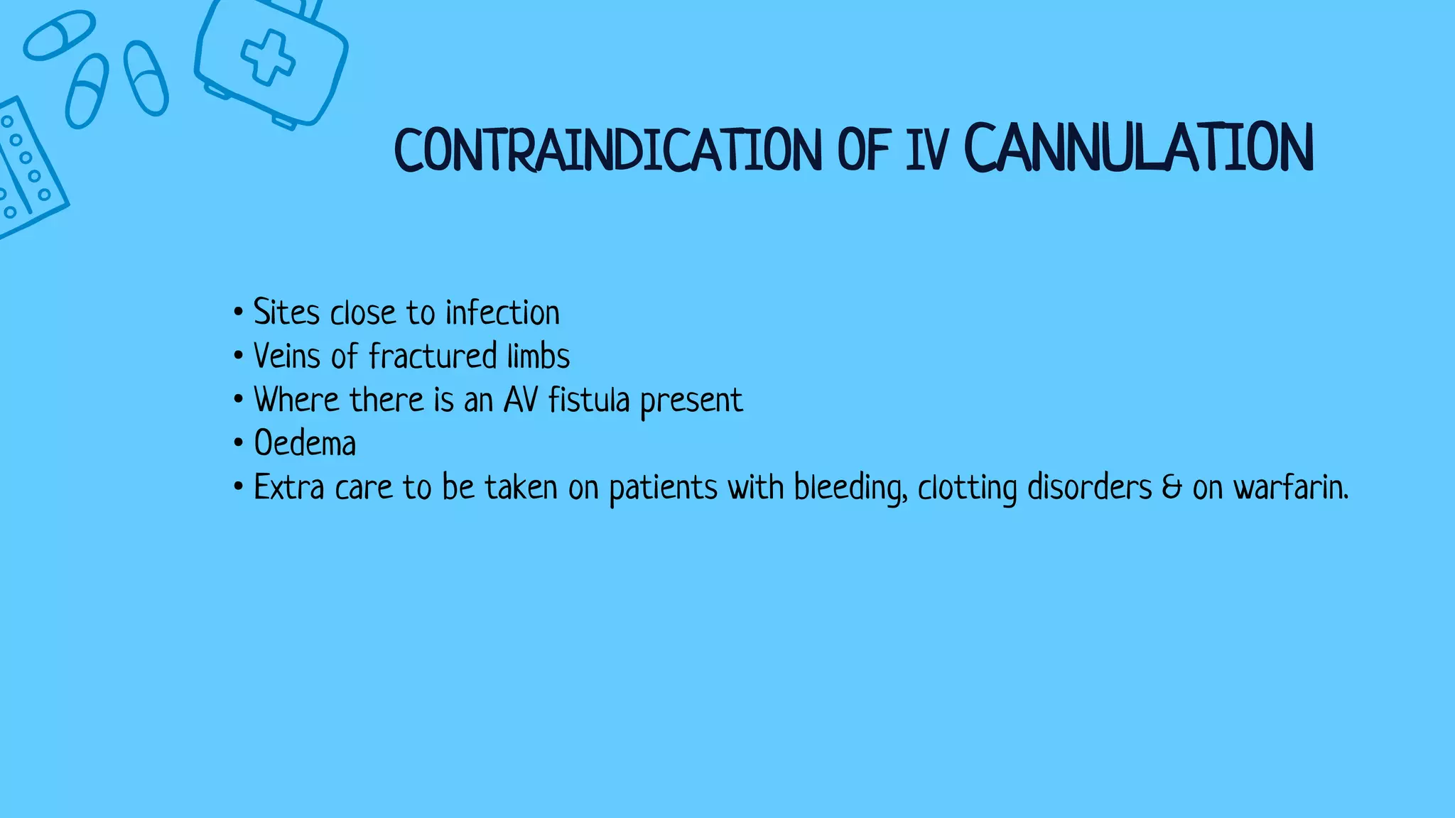 CONTRAINDICATION OF IV CANNULATION
• Sites close to infection
• Veins of fractured limbs
• Where there is an AV fistula present
• Oedema
• Extra care to be taken on patients with bleeding, clotting disorders & on warfarin.
 