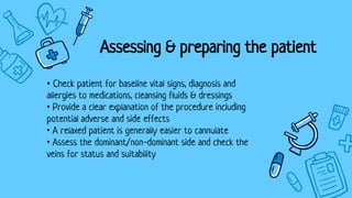 • Check patient for baseline vital signs, diagnosis and
allergies to medications, cleansing fluids & dressings
• Provide a clear explanation of the procedure including
potential adverse and side effects
• A relaxed patient is generally easier to cannulate
• Assess the dominant/non-dominant side and check the
veins for status and suitability
Assessing & preparing the patient
 