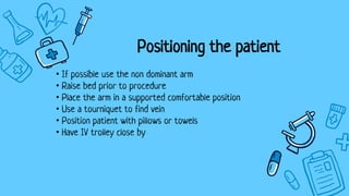 Positioning the patient
• If possible use the non dominant arm
• Raise bed prior to procedure
• Place the arm in a supported comfortable position
• Use a tourniquet to find vein
• Position patient with pillows or towels
• Have IV trolley close by
 