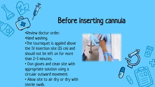 Before inserting cannula
•Review doctor order.
•Hand washing.
•The tourniquet is applied above
the IV insertion site (15 cm) and
should not be left on for more
than 2-3 minutes.
• Don gloves and clean site with
appropriate solution using a
circular outward movement.
• Allow site to air dry or dry with
sterile swab.
 