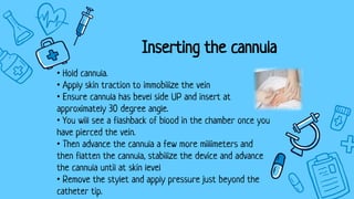 Inserting the cannula
• Hold cannula.
• Apply skin traction to immobilize the vein
• Ensure cannula has bevel side UP and insert at
approximately 30 degree angle.
• You will see a flashback of blood in the chamber once you
have pierced the vein.
• Then advance the cannula a few more millimeters and
then flatten the cannula, stabilize the device and advance
the cannula until at skin level
• Remove the stylet and apply pressure just beyond the
catheter tip.
 