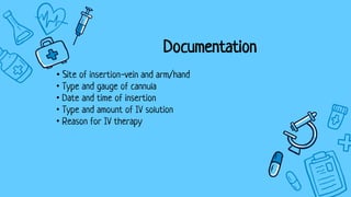 Documentation
• Site of insertion-vein and arm/hand
• Type and gauge of cannula
• Date and time of insertion
• Type and amount of IV solution
• Reason for IV therapy
 