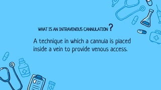 WHAT IS AN INTRAVENOUS CANNULATION ?
A technique in which a cannula is placed
inside a vein to provide venous access.
 
