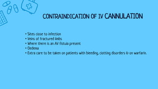 CONTRAINDICATION OF IV CANNULATION
• Sites close to infection
• Veins of fractured limbs
• Where there is an AV fistula present
• Oedema
• Extra care to be taken on patients with bleeding, clotting disorders & on warfarin.
 