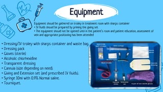 • Dressing/IV trolley with sharps container and waste bag.
• Dressing pack
• Gloves (sterile)
• Alcoholic chlorhexidine
• Transparent dressing
• Cannula (size depending on need).
• Giving and Extension set (and prescribed IV fluids).
• Syringe 10ml with 0.9% Normal saline.
• Tourniquet.
Equipment
Equipment should be gathered on trolley in treatment room with sharps container
• IV fluids should be prepared by priming the giving set
• The equipment should not be opened until in the patient’s room and patient education, assessment of
vein and appropriate positioning has been attended
 
