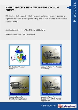 A Member of
HIGH CAPACITY HIGH WATERING VACUUM
PUMPS
LVL Series High capacity High vacuum watering vacuum pumps are
highly reliable and simple pump. They are known as zero maintenance
vacuum pump..
Suction Capacity : 175 m3/Hr. to 1500m3/Hr.
Maximum Vacuum : 710 mm of Hg.
Mechanical Vacuum
Booster
Vacuum Pump for Process
Industries
Vacuum Pump for
Distillation Application
Vacuum Pump for
Evaporation ( MEE Plant )
Application
Products
 