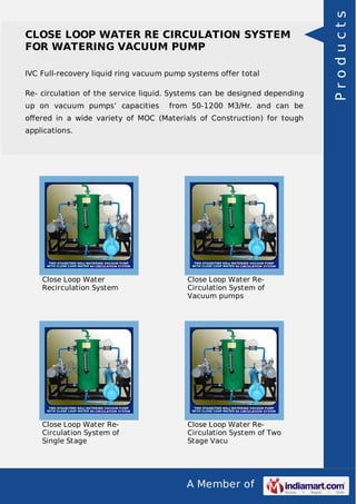 A Member of
CLOSE LOOP WATER RE CIRCULATION SYSTEM
FOR WATERING VACUUM PUMP
IVC Full-recovery liquid ring vacuum pump systems offer total
Re- circulation of the service liquid. Systems can be designed depending
up on vacuum pumps’ capacities from 50-1200 M3/Hr. and can be
oﬀered in a wide variety of MOC (Materials of Construction) for tough
applications.
Close Loop Water
Recirculation System
Close Loop Water Re-
Circulation System of
Vacuum pumps
Close Loop Water Re-
Circulation System of
Single Stage
Close Loop Water Re-
Circulation System of Two
Stage Vacu
Products
 