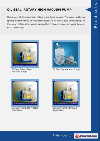 A Member of
OIL SEAL, ROTARY HIGH VACUUM PUMP
These are of oil-immersed, rotary vane type pumps. The rotor, with two
spring loaded vanes, is mounted eccentric in the stator body/casing. As
the rotor, rotates the vanes sweep the crescent shape air space twice in
each revolution.
Oil Seal Rotary High
Vacuum Pump
Oil Seal Dry Vacuum Pump
Vacuum Pump for Process
Industries
Vacuum Pump for R & D
Application
Products
 