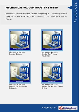 A Member of
MECHANICAL VACUUM BOOSTER SYSTEM
Mechanical Vacuum Booster System comprising of Watering Vacuum
Pump or Oil Seal Rotary High Vacuum Pump or Liquid Jet or Steam Jet
Ejector.
Mechanical Vacuum
Booster System
Mechanical Vacuum
Booster for Process
Industries
Mechanical Vacuum
Booster for Distillation
Industries
Mechanical Vacuum
Booster for Vacuum freeze
Drying
Products
 