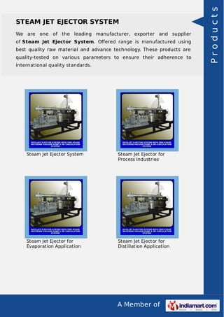A Member of
STEAM JET EJECTOR SYSTEM
We are one of the leading manufacturer, exporter and supplier
of Steam Jet Ejector System. Oﬀered range is manufactured using
best quality raw material and advance technology. These products are
quality-tested on various parameters to ensure their adherence to
international quality standards.
Steam Jet Ejector System Steam Jet Ejector for
Process Industries
Steam Jet Ejector for
Evaporation Application
Steam Jet Ejector for
Distillation Application
Products
 