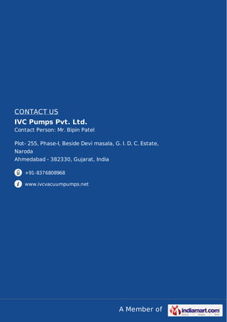 A Member of
CONTACT US
IVC Pumps Pvt. Ltd.
Contact Person: Mr. Bipin Patel
Plot- 255, Phase-I, Beside Devi masala, G. I. D. C. Estate,
Naroda
Ahmedabad - 382330, Gujarat, India
+91-8376808968
www.ivcvacuumpumps.net
 