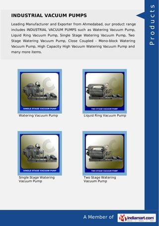 A Member of
INDUSTRIAL VACUUM PUMPS
Leading Manufacturer and Exporter from Ahmedabad, our product range
includes INDUSTRIAL VACUUM PUMPS such as Watering Vacuum Pump,
Liquid Ring Vacuum Pump, Single Stage Watering Vacuum Pump, Two
Stage Watering Vacuum Pump, Close Coupled - Mono-block Watering
Vacuum Pump, High Capacity High Vacuum Watering Vacuum Pump and
many more items.
Watering Vacuum Pump Liquid Ring Vacuum Pump
Single Stage Watering
Vacuum Pump
Two Stage Watering
Vacuum Pump
Products
 