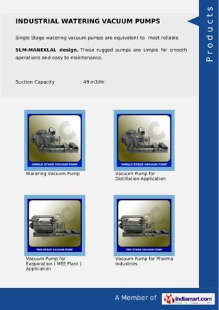 A Member of
INDUSTRIAL WATERING VACUUM PUMPS
Single Stage watering vacuum pumps are equivalent to most reliable
SLM-MANEKLAL design. These rugged pumps are simple for smooth
operations and easy to maintenance.
Suction Capacity : 49 m3/Hr.
Watering Vacuum Pump Vacuum Pump for
Distillation Application
Vacuum Pump for
Evaporation ( MEE Plant )
Application
Vacuum Pump for Pharma
Industries
Products
 
