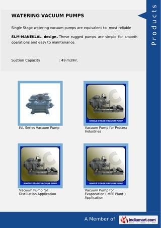 A Member of
WATERING VACUUM PUMPS
Single Stage watering vacuum pumps are equivalent to most reliable
SLM-MANEKLAL design. These rugged pumps are simple for smooth
operations and easy to maintenance.
Suction Capacity : 49 m3/Hr.
IVL Series Vacuum Pump Vacuum Pump for Process
Industries
Vacuum Pump for
Distillation Application
Vacuum Pump for
Evaporation ( MEE Plant )
Application
Products
 