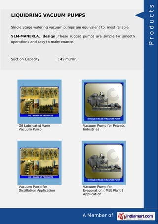 A Member of
LIQUIDRING VACUUM PUMPS
Single Stage watering vacuum pumps are equivalent to most reliable
SLM-MANEKLAL design. These rugged pumps are simple for smooth
operations and easy to maintenance.
Suction Capacity : 49 m3/Hr.
Oil Lubricated Vane
Vacuum Pump
Vacuum Pump for Process
Industries
Vacuum Pump for
Distillation Application
Vacuum Pump for
Evaporation ( MEE Plant )
Application
Products
 