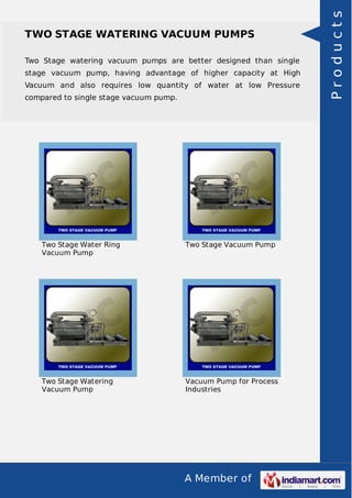 A Member of
TWO STAGE WATERING VACUUM PUMPS
Two Stage watering vacuum pumps are better designed than single
stage vacuum pump, having advantage of higher capacity at High
Vacuum and also requires low quantity of water at low Pressure
compared to single stage vacuum pump.
Two Stage Water Ring
Vacuum Pump
Two Stage Vacuum Pump
Two Stage Watering
Vacuum Pump
Vacuum Pump for Process
Industries
Products
 