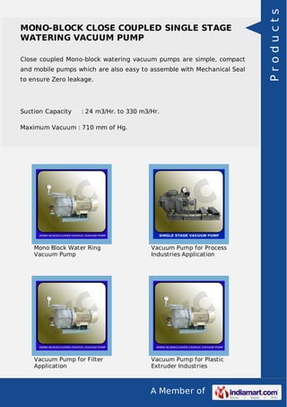 A Member of
MONO-BLOCK CLOSE COUPLED SINGLE STAGE
WATERING VACUUM PUMP
Close coupled Mono-block watering vacuum pumps are simple, compact
and mobile pumps which are also easy to assemble with Mechanical Seal
to ensure Zero leakage.
Suction Capacity : 24 m3/Hr. to 330 m3/Hr.
Maximum Vacuum : 710 mm of Hg.
Mono Block Water Ring
Vacuum Pump
Vacuum Pump for Process
Industries Application
Vacuum Pump for Filter
Application
Vacuum Pump for Plastic
Extruder Industries
Products
 