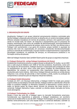 CIP-342620 
Fedegari Autoclavi SpA • SS 235 km 8, 27010 Albuzzano (PV) Italia • Tel. +39 0382 434111 • Fax +39 0382 434150 
fedegari.com 
2/8 
2. ORGANIZAÇÃO DO GRUPO 
Atualmente, Fedegari é um grupo industrial extremamente dinâmico controlado pela 
família Fedegari, preparado para enfrentar os desafios de um cenário tecnológico global. 
Oferece soluções inovadoras em termos de produtos, serviços e de suporte pré e pós-venda 
no mundo todo. Se tratam de máquinas e equipamentos para os processos de 
limpeza, esterilização, bem como de unidades de descontaminação, lava-esterilizadores 
e sistemas especiais de tratamento de tampas, entre outros. De fato, nos últimos anos a 
Fedegari vem aumentando a sua gama de produtos, graças também à aquisição da 
empresa Bio Com Srl, especializada em processos envolvendo bio-descontaminação 
química e controle de contaminação. O grupo investe no desenvolvimento e aquisição de 
tecnologias inovadoras, na expansão de serviços, na infra-estrutura produtiva e na 
formação contínua de pessoal. 
Além da Fedegari Autoclavi SpA, também fazem parte do grupo as seguintes empresas: 
2.1 Fedegari (Suisse) SA - antiga Fedegari Autoklaven AG (Suíça) 
Estabelecida inicialmente próxima a Lugano (Suíça) na década de 70, mudou –se em 2001 
para a sede atual em Bedano com 3500 m2 de área produtiva. Atualmente, conta com 
uma equipe de 30 funcionários. Fedegari (Suisse) é responsável pela produção de todos 
os equipamentos de série, assim como pela gama completa de esterilizadores para 
laboratórios. No entanto, os componentes mais importantes dessas máquinas são 
produzidos pela matriz italiana. Além disso, Fedegari (Suisse) coordena as vendas dessas 
máquinas e seu serviço de pós-venda a nível mundial e, ainda, auxilia na produção de 
componentes e acessórios para as máquinas industriais italianas. 
2.2 Fedegari GmbH (Alemanha) 
Fundada em 2011, em Munique (Alemanha), a Fedegari GmbH foi criada para prestar 
suporte direto ao estratégico mercado alemão. Fedegari GmbH é o distribuidor oficial de 
todos os produtos Fedegari na Alemanha (indústria & laboratório) e presta serviço a 
todos os demais países de língua alemã. Através da presença das áreas técnica e 
comercial, Fedegari Alemanha é apta a atender os clientes destes mercados de forma 
muito abrangente. 
2.3 Fedegari Technologies, Inc. (EUA) 
Desde o início dos anos 80, a Fedegari opera no mercado farmacêutico americano. 
Considerando sua importância e potencial, a Fedegari estabeleceu um escritório 
comercial em Dublin (PA) no ano de 2007. Fedegari Technologies, Inc. presta suporte aos 
clientes norte-americanos com uma equipe técnica e comercial dedicada a atender as 
 