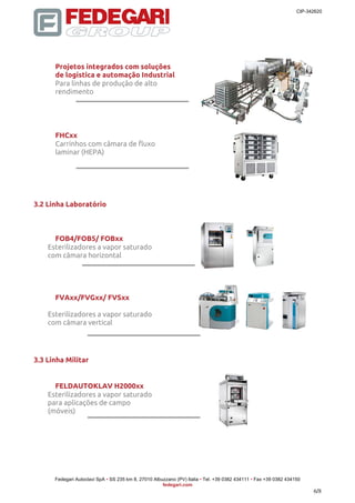 CIP-342620 
Fedegari Autoclavi SpA • SS 235 km 8, 27010 Albuzzano (PV) Italia • Tel. +39 0382 434111 • Fax +39 0382 434150 
fedegari.com 
6/8 
Projetos integrados com soluções 
de logística e automação Industrial 
Para linhas de produção de alto 
rendimento 
FHCxx 
Carrinhos com câmara de fluxo 
laminar (HEPA) 
3.2 Linha Laboratório 
FOB4/FOB5/ FOBxx 
Esterilizadores a vapor saturado 
com câmara horizontal 
FVAxx/FVGxx/ FVSxx 
Esterilizadores a vapor saturado 
com câmara vertical 
3.3 Linha Militar 
FELDAUTOKLAV H2000xx 
Esterilizadores a vapor saturado 
para aplicações de campo 
(móveis) 
 