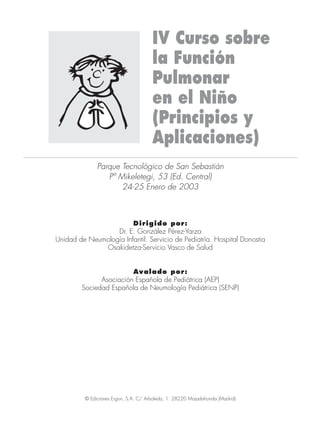 IV Curso sobre
la Función
Pulmonar
en el Niño
(Principios y
Aplicaciones)
Parque Tecnológico de San Sebastián
Pº Mikeletegi, 53 (Ed. Central)
24-25 Enero de 2003
Dirigido por:
Dr. E. González Pérez-Yarza
Unidad de Neumología Infantil. Servicio de Pediatría. Hospital Donostia
Osakidetza-Servicio Vasco de Salud
Avalado por:
Asociación Española de Pediátrica (AEP)
Sociedad Española de Neumología Pediátrica (SENP)
© Ediciones Ergon, S.A. C/ Arboleda, 1. 28220 Majadahonda (Madrid)
IV Curso 4/9/06 16:54 Página 01
 