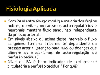  Com PAM entre 60-130 mmHg a maioria dos órgãos
  nobres, ou vitais, mecanismos auto-regulatórios e
  neuronais mantém fluxo sanguíneo independente
  da pressão arterial.
 Em níveis abaixo ou acima deste intervalo o fluxo
  sanguíneo torna-se linearmente dependente da
  pressão arterial (atenção para HAS ou doenças que
  alterem os mecanismos de auto-regulação de
  perfusão tecidual)
 Nível de PA é bom indicador de performance
  circulatória e perfusão tecidual? Por quê?
 