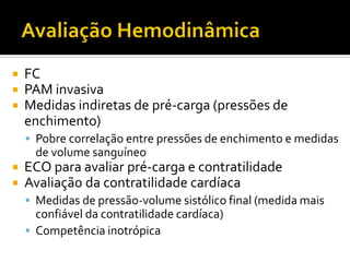    FC
   PAM invasiva
   Medidas indiretas de pré-carga (pressões de
    enchimento)
     Pobre correlação entre pressões de enchimento e medidas
      de volume sanguíneo
   ECO para avaliar pré-carga e contratilidade
   Avaliação da contratilidade cardíaca
     Medidas de pressão-volume sistólico final (medida mais
      confiável da contratilidade cardíaca)
     Competência inotrópica
 