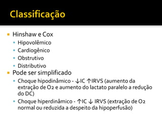    Hinshaw e Cox
       Hipovolêmico
       Cardiogênico
       Obstrutivo
       Distributivo
   Pode ser simplificado
     Choque hipodinâmico - ↓IC ↑IRVS (aumento da
      extração de O2 e aumento do lactato paralelo a redução
      do DC)
     Choque hiperdinâmico - ↑IC ↓ IRVS (extração de O2
      normal ou reduzida a despeito da hipoperfusão)
 