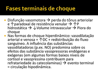  Disfunção vasomotora  perda do tônus arteriolar
  e ↑paradoxal de resistência venular  ↑P
  hidrostática  ↓Volume intravascular  Piora do
  choque
 Nas formas de choque hiperdinâmico: vasodilatação
  arterial e venosa + ↑DC + redistribuição do fluxo
  sanguíneo. A influência das substâncias
  vasodilatadoras (p.ex. NO) predomina sobre os
  efeitos das substância vasopressoras endógenas e
  exógenas (em algumas formas baixos níveis de
  cortisol e vasopressina contribuem para
  refratariedade às catecolaminas)  evento terminal
  = circulação hipodinâmica.
 
