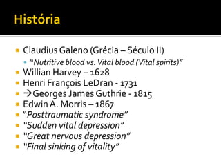    Claudius Galeno (Grécia – Século II)
     “Nutritive blood vs. Vital blood (Vital spirits)”
   Willian Harvey – 1628
   Henri François LeDran - 1731
   Georges James Guthrie - 1815
   Edwin A. Morris – 1867
   “Posttraumatic syndrome”
   “Sudden vital depression”
   “Great nervous depression”
   “Final sinking of vitality”
 