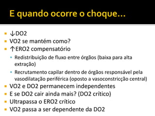  ↓DO2
 VO2 se mantém como?
 ↑ERO2 compensatório
     Redistribuição de fluxo entre órgãos (baixa para alta
      extração)
     Recrutamento capilar dentro de órgãos responsável pela
      vasodilatação periférica (oposto a vasoconstricção central)
 VO2 e DO2 permanecem independentes
 E se DO2 cair ainda mais? (DO2 crítico)
 Ultrapassa o ERO2 crítico
 VO2 passa a ser dependente da DO2
 