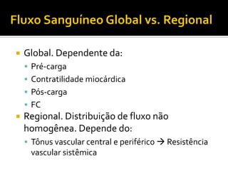    Global. Dependente da:
     Pré-carga
     Contratilidade miocárdica
     Pós-carga
     FC
   Regional. Distribuição de fluxo não
    homogênea. Depende do:
     Tônus vascular central e periférico  Resistência
     vascular sistêmica
 