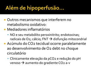    Outros mecanismos que interferem no
    metabolismo oxidativo:
   Mediadores inflamatórios
     NO e seu metabólito peroxinitrito; endotoxinas;
     radicais de O2; cálcio; FNT  disfunção mitocondrial
   Acúmulo do CO2 tecidual ocorre paralelamente
    ao desenvolvimento de O2 debt no choque
    circulatório
     Clinicamente elevação da pCO2 e redução do pH
     venoso  aumento do gradiente CO2 a-v
 