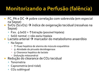  FC, PA e DC  pobre correlação com sobrevida (em especial
  na Sepse)
 SvO2 (ScvO2)  índice de oxigenação tecidual (ressalvas na
  Sepse)
     P.ex. ↓SvO2 = ↑Extração (possível hipóxia)
     SvO2 normal -> não exclui hipóxia
   Lactato arterial  marcador do metabolismo anaeróbio
     Na Sepse:
      ▪ ↑ Fluxo hepático de alanina do músculo esquelético
      ▪ ↓ Atividade da piruvato desidrogenase
      ▪ ↓ Clearance hepático do lactato
      ▪ Disfunção mitocondrial
   Redução do clearance de CO2 tecidual
     Tonometria
     Capnometria (end-tidal)
     CO2 sublingual
 