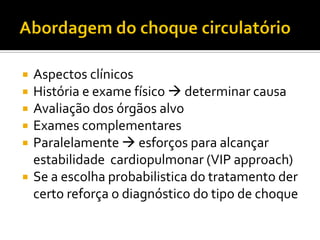    Aspectos clínicos
   História e exame físico  determinar causa
   Avaliação dos órgãos alvo
   Exames complementares
   Paralelamente  esforços para alcançar
    estabilidade cardiopulmonar (VIP approach)
   Se a escolha probabilistica do tratamento der
    certo reforça o diagnóstico do tipo de choque
 