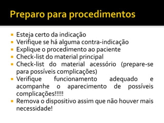 Preparo para procedimentosEsteja certo da indicaçãoVerifique se há alguma contra-indicaçãoExplique o procedimento ao pacienteCheck-list do material principalCheck-list do material acessório (prepare-se para possíveis complicações)Verifique funcionamento adequado e acompanhe o aparecimento de possíveis complicações!!!!!Remova o dispositivo assim que não houver mais necessidade!