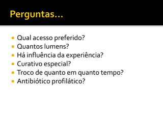 Perguntas...Qual acesso preferido?Quantos lumens?Há influência da experiência?Curativo especial?Troco de quanto em quanto tempo?Antibiótico profilático?