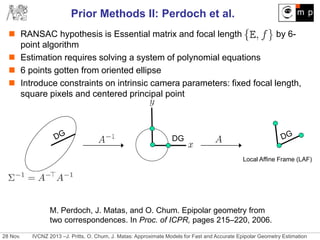 28 Nov. IVCNZ 2013 –J. Pritts, O. Chum, J. Matas: Approximate Models for Fast and Accurate Epipolar Geometry Estimation
Prior Methods II: Perdoch et al.
 RANSAC hypothesis is Essential matrix and focal length by 6-
point algorithm
 Estimation requires solving a system of polynomial equations
 6 points gotten from oriented ellipse
 Introduce constraints on intrinsic camera parameters: fixed focal length,
square pixels and centered principal point
DG
Local Affine Frame (LAF)
M. Perdoch, J. Matas, and O. Chum. Epipolar geometry from
two correspondences. In Proc. of ICPR, pages 215–220, 2006.
 