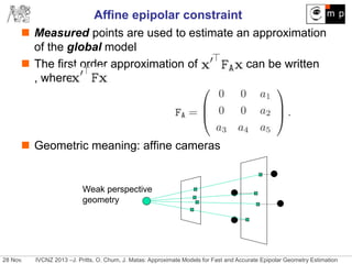 28 Nov. IVCNZ 2013 –J. Pritts, O. Chum, J. Matas: Approximate Models for Fast and Accurate Epipolar Geometry Estimation
Affine epipolar constraint
 Measured points are used to estimate an approximation
of the global model
 The first order approximation of can be written
, where
 Geometric meaning: affine cameras
Weak perspective
geometry
 