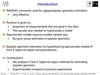 28 Nov. IVCNZ 2013 –J. Pritts, O. Chum, J. Matas: Approximate Models for Fast and Accurate Epipolar Geometry Estimation
Introduction
 RANSAC commonly used for robust epipolar geometry estimation
 very effective
 Runtime is given by
 proportion of measurements that are good in the data
 The sample size needed to hypothesize a model
 Approximate models requires smaller sample size
 But give worse estimates of epipolar geometry
 Epipolar geometry estimation by hypothesizing approximate models fit
from 2 region-to-region correspondences
 Contributions
 We propose 2 new 2 region-to-region methods for estimating
epipolar geometry
 Experimentally compare to previous approaches
 