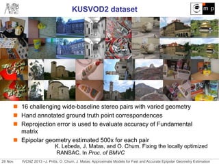 28 Nov. IVCNZ 2013 –J. Pritts, O. Chum, J. Matas: Approximate Models for Fast and Accurate Epipolar Geometry Estimation
KUSVOD2 dataset
 16 challenging wide-baseline stereo pairs with varied geometry
 Hand annotated ground truth point correspondences
 Reprojection error is used to evaluate accuracy of Fundamental
matrix
 Epipolar geometry estimated 500x for each pair
.K. Lebeda, J. Matas, and O. Chum. Fixing the locally optimized
RANSAC. In Proc. of BMVC
 