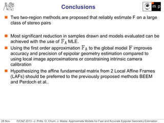 28 Nov. IVCNZ 2013 –J. Pritts, O. Chum, J. Matas: Approximate Models for Fast and Accurate Epipolar Geometry Estimation
Conclusions
 Two two-region methods are proposed that reliably estimate F on a large
class of stereo pairs
 Most significant reduction in samples drawn and models evaluated can be
achieved with the use of MLE.
 Using the first order approximation to the global model improves
accuracy and precision of epipolar geometry estimation compared to
using local image approximations or constraining intrinsic camera
calibration
 Hypothesizing the affine fundamental matrix from 2 Local Affine Frames
(LAFs) should be preferred to the previously proposed methods BEEM
and Perdoch et al..
 