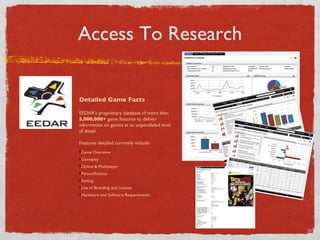 Access To Research Detailed Game Facts EEDARs proprietary database of more than  5,000,000+  game features to deliver information on games at an unparalleled level of detail. Features detailed currently include: Game Overview Gameplay Online & Multiplayer Personification Setting Use of Branding and License Hardware and Software Requirements 