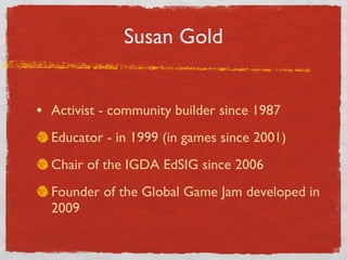 Susan Gold Activist - community builder since 1987 Educator - in 1999 (in games since 2001) Chair of the IGDA EdSIG since 2006 Founder of the Global Game Jam developed in 2009 