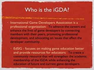 Who is the iGDA? International Game Developers Assoication is a professional organization:  To advance the careers and enhance the lives of game developers by connecting members with their peers, promoting professional development, and advocating on issues that affect the developer community. EdSIG - focuses on making game education better and provide resources for educators:  To create a community resource that will strengthen the academic membership of the IGDA while enhancing the education of future and current game developers.  