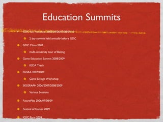 Education Summits GDC San Francisco 2003/04/06/07/08/09/10 2 day summit held annually before GDC GDC China 2007 multi-university tour of Beijing Game Education Summit 2008/2009 IGDA Track DiGRA 2007/2009 Game Design Workshop SIGGRAPH 2006/2007/2008/2009 Various Sessions FuturePlay 2006/07/08/09 Festival of Games 2009 ICEC Paris 2009 