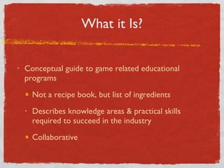 What it Is? Conceptual guide to game related educational programs Not a recipe book, but list of ingredients Describes knowledge areas & practical skills required to succeed in the industry Collaborative  