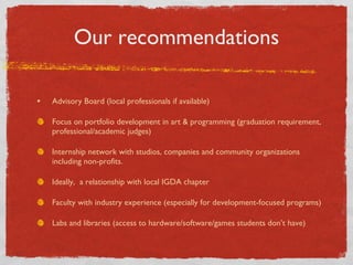 Our recommendations Advisory Board (local professionals if available) Focus on portfolio development in art & programming (graduation requirement, professional/academic judges) Internship network with studios, companies and community organizations including non-profits. Ideally,  a relationship with local IGDA chapter  Faculty with industry experience (especially for development-focused programs) Labs and libraries (access to hardware/software/games students dont have) 
