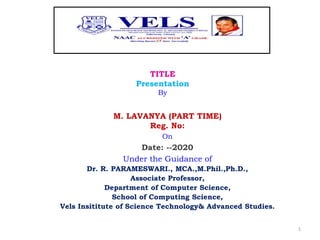 TITLE
Presentation
By
M. LAVANYA (PART TIME)
Reg. No:
On
Date: --2020
Under the Guidance of
Dr. R. PARAMESWARI., MCA.,M.Phil.,Ph.D.,
Associate Professor,
Department of Computer Science,
School of Computing Science,
Vels Insititute of Science Technology& Advanced Studies.
1
 