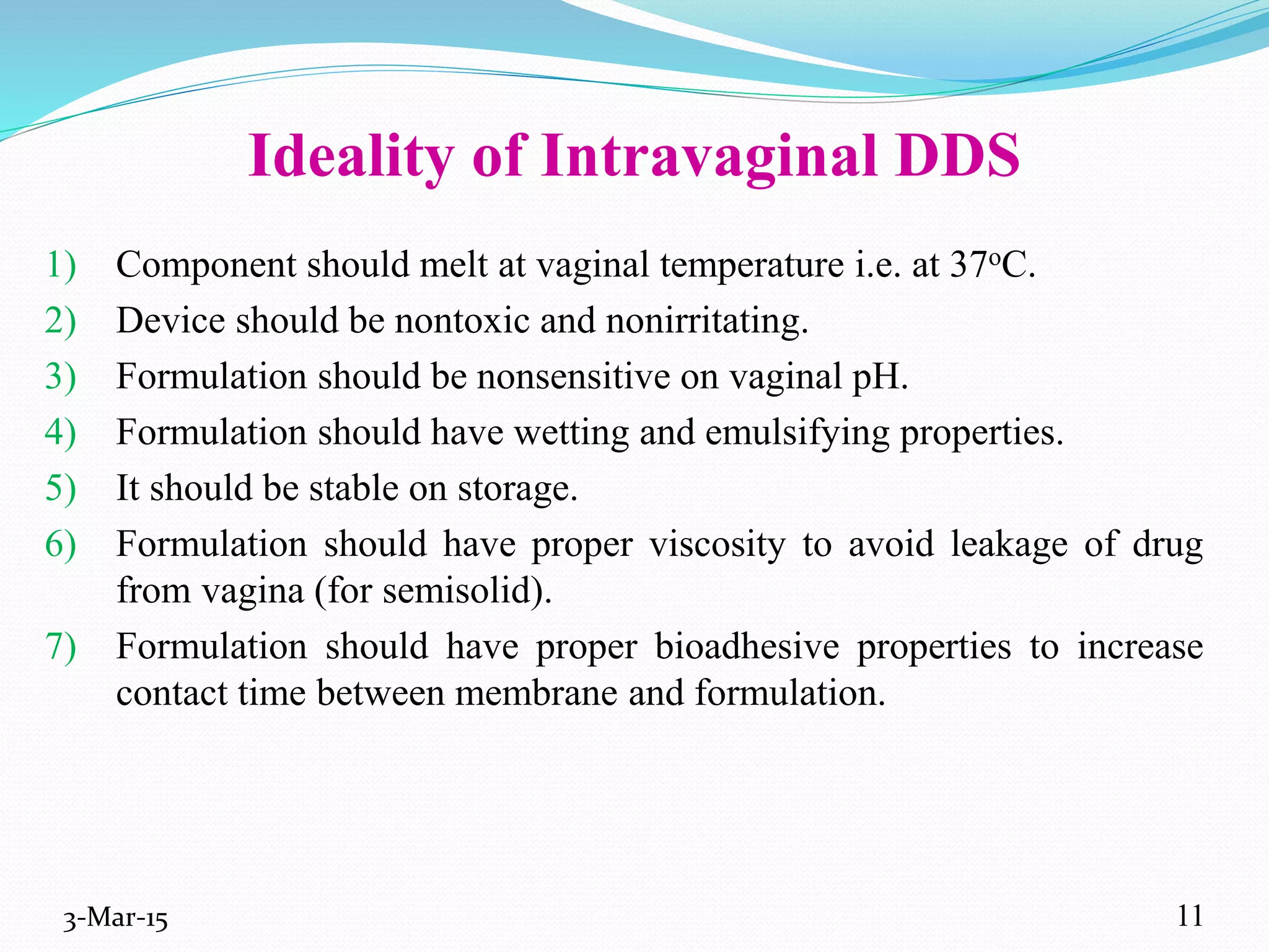 Ideality of Intravaginal DDS
1) Component should melt at vaginal temperature i.e. at 37oC.
2) Device should be nontoxic and nonirritating.
3) Formulation should be nonsensitive on vaginal pH.
4) Formulation should have wetting and emulsifying properties.
5) It should be stable on storage.
6) Formulation should have proper viscosity to avoid leakage of drug
from vagina (for semisolid).
7) Formulation should have proper bioadhesive properties to increase
contact time between membrane and formulation.
3-Mar-15 11
 